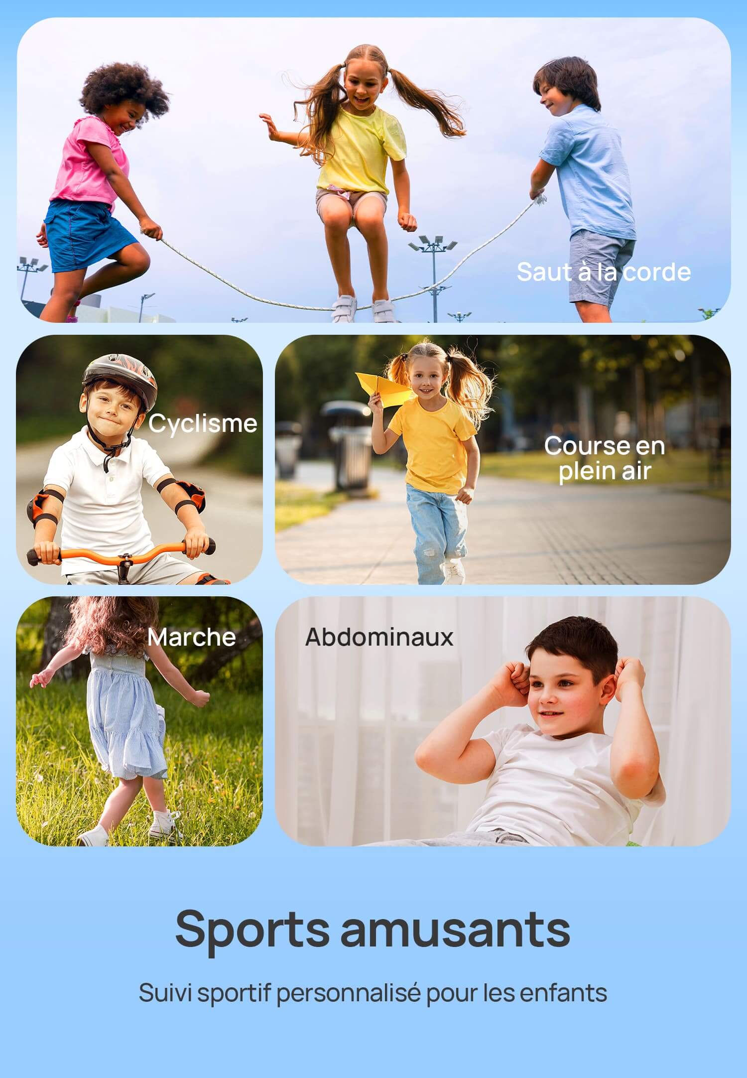 Sports amusants
Suivi sportif personnalisé pour les enfants.
Saut à la corde | Marche | Cyclisme | Course en plein air | Abdominaux