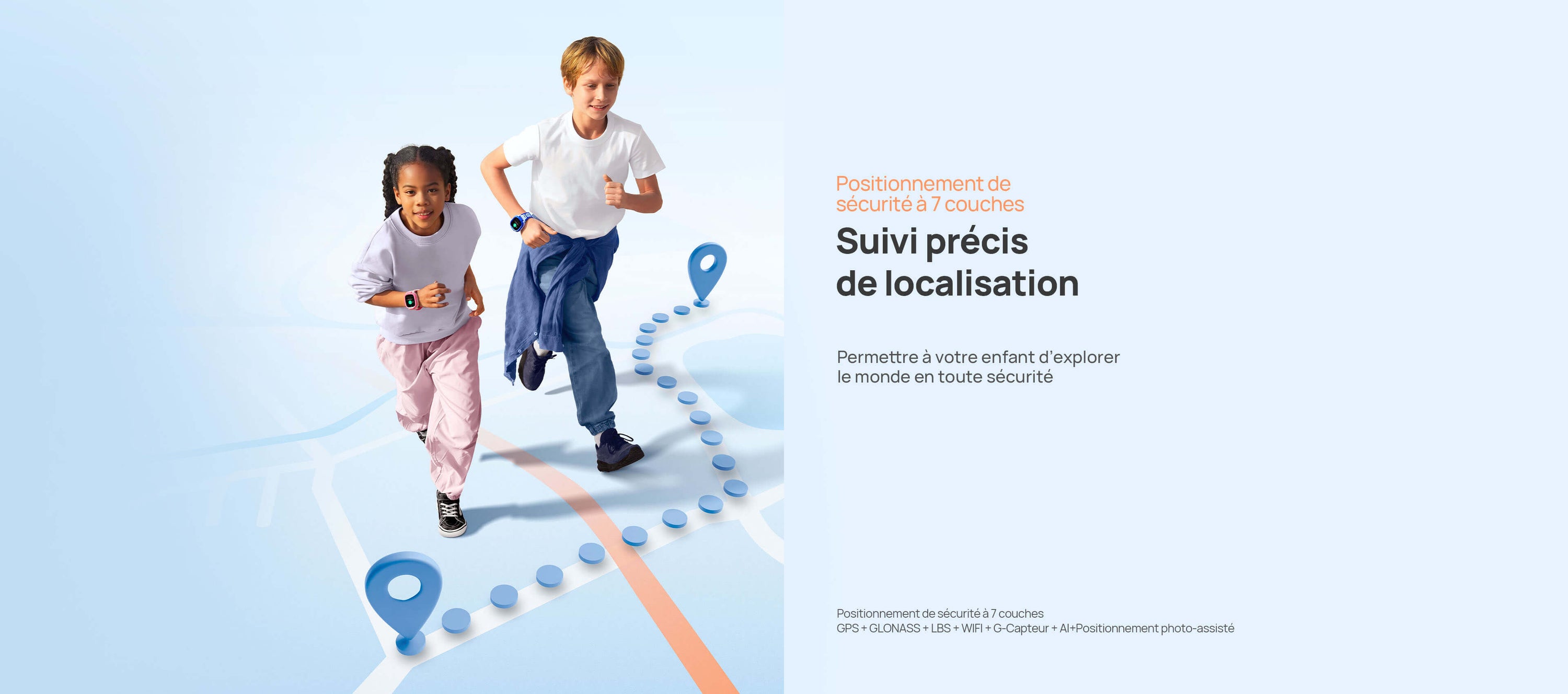 Positionnement sécurisé
 Permettre à votre enfant d’explorer le monde en toute sécurité.
*Positionnement de sécurité à 7 couches : GPS + GLONASS + LBS + WIFI + G-Capteur + AI+Positionnement photo-assisté