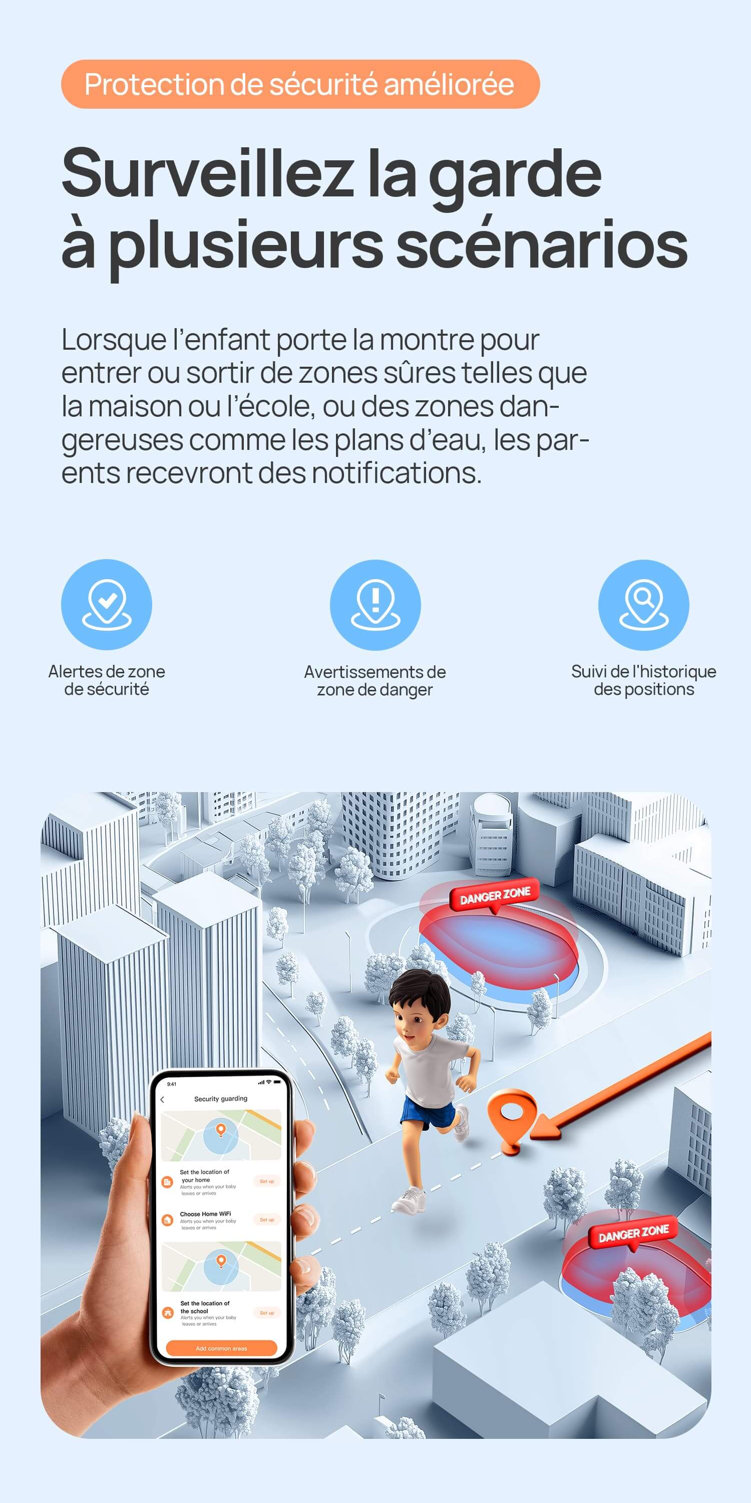 Protection de sécurité améliorée.
Surveillez la garde à plusieurs scénarios.
Lorsque l’enfant porte la montre pour entrer ou sortir de zones sûres telles que la maison ou l’école, ou des zones dangereuses comme les plans d’eau, les parents recevront des notifications.
Alertes de zone de sécurité/Avertissements de zone de danger/Suivi de 90 jours